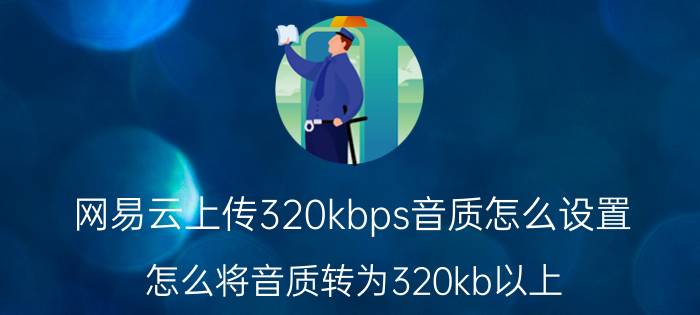 网易云上传320kbps音质怎么设置 怎么将音质转为320kb以上？